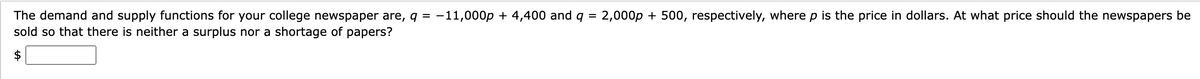 The demand and supply functions for your college newspaper are, q = -11,000p + 4,400 and q = 2,000p + 500, respectively, where p is the price in dollars. At what price should the newspapers be
sold so that there is neither a surplus nor a shortage of papers?