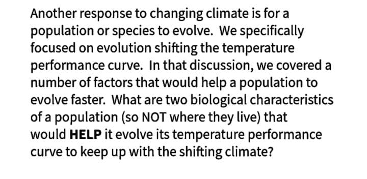 Another response to changing climate is for a
population or species to evolve. We specifically
focused on evolution shifting the temperature
performance curve. In that discussion, we covered a
number of factors that would help a population to
evolve faster. What are two biological characteristics
of a population (so NOT where they live) that
would HELP it evolve its temperature performance
curve to keep up with the shifting climate?
