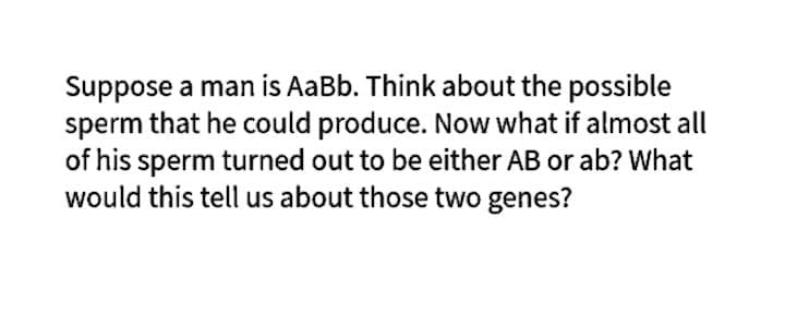 Suppose a man is AaBb. Think about the possible
sperm that he could produce. Now what if almost all
of his sperm turned out to be either AB or ab? What
would this tell us about those two genes?
