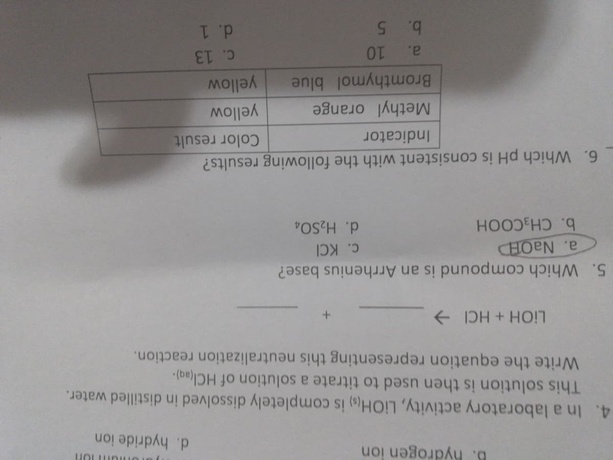 6. hydrogen ion
d. hydride ion
4. In a laboratory activity, LIOH) is completely dissolved in distilled water.
This solution is then used to titrate a solution of HCl(ag).
Write the equation representing this neutralization reaction.
+ DH + HO!7
5. Which compound is an Arrhenius base?
CHOEN
b. CH3COOH
C. KCI
d. H2SO4
6. Which pH is consistent with the following results?
Color result
Indicator
Methyl orange
yellow
yellow
Bromthymol blue
a.
C. 13
b. 5
d. 1
