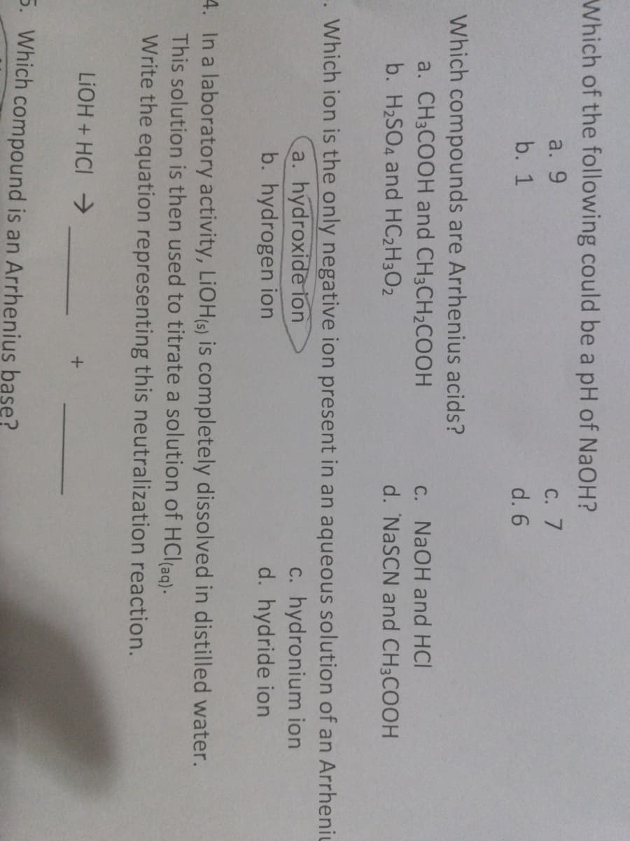 Which of the following could be a pH of NaOH?
a. 9
С. 7
b. 1
d. 6
Which compounds are Arrhenius acids?
a. CH3COOH and CH3CH2COOH
C. NaOH and HCI
d. 'NaSCN and CH3COOH
b. H2SO4 and HC2H3O2
Which ion is the only negative ion present in an aqueous solution of an Arrheniu
a. hydroxide ion
b. hydrogen ion
c. hydronium ion
d. hydride ion
4. In a laboratory activity, LIOH(s) is completely dissolved in distilled water.
This solution is then used to titrate a solution of HCl(ag).
Write the equation representing this neutralization reaction.
LIOH + HCI
5. Which compound is an Arrhenius base?
