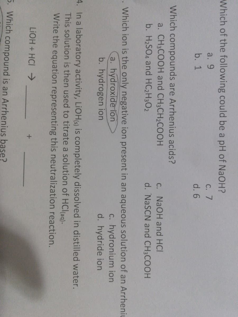 Which of the following could be a pH of NaOH?
a. 9
С. 7
b. 1
d. 6
Which compounds are Arrhenius acids?
a. CH3COOH and CH3CH2COOH
C. NaOH and HCI
d. NaSCN and CH3COOH
b. H2SO4 and HC2H3O2
Which ion is the only negative ion present in an aqueous solution of an Arrheniu
a. hydroxide ion
b. hydrogen ion
c. hydronium ion
d. hydride ion
4. In a laboratory activity, LIOH(s) is completely dissolved in distilled water.
This solution is then used to titrate a solution of HCl(ag).
Write the equation representing this neutralization reaction.
LIOH + HCI
5. Which compound is an Arrhenius base?
