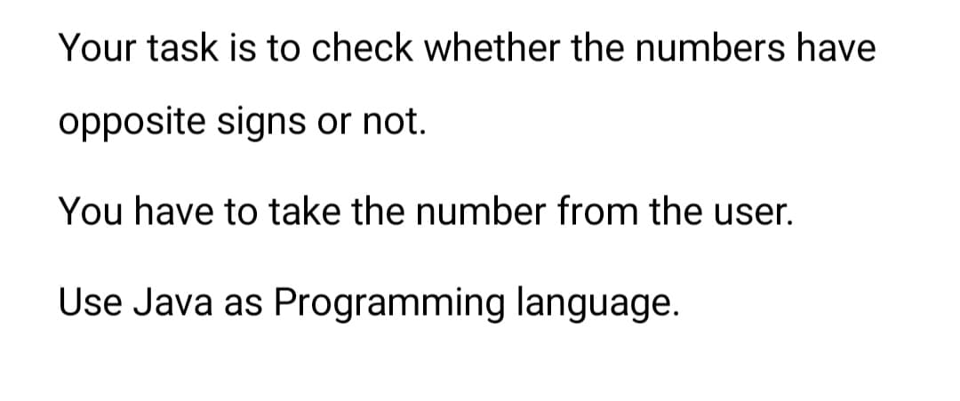 Your task is to check whether the numbers have
opposite signs or not.
You have to take the number from the user.
Use Java as Programming language.