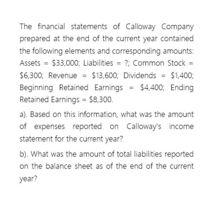 The financial statements of Calloway Company
prepared at the end of the current year contained
the following elements and corresponding amounts:
Assets = $33,000; Liabilities = ?; Common Stock =
$6,300; Revenue = $13,600; Dividends
Beginning Retained Earnings
Retained Earnings = $8,300.
=
=
$1,400;
$4,400; Ending
a). Based on this information, what was the amount
of expenses reported on Calloway's income
statement for the current year?
b). What was the amount of total liabilities reported
on the balance sheet as of the end of the current
year?