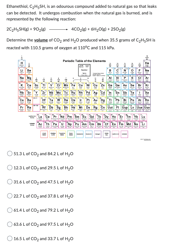 Ethanethiol, C₂H5SH, is an odourous compound added to natural gas so that leaks
can be detected. It undergos combustion when the natural gas is burned, and is
represented by the following reaction:
2C₂H5SH(g) + 902(g)
4CO₂(g) + 6H₂O(g) + 2SO₂(g)
Determine the volume of CO₂ and H₂O produced when 35.5 grams of C₂H5SH is
reacted with 110.5 grams of oxygen at 110°C and 115 kPa.
H
Li
K
Be
'Mg
Rb Sr
Fr
Ba
Ra
Cr
Periodic Table of the Elements
T
TI
Zr Nb Mo Tc Ru Rh Pd
Hf Ta
178
Re Os
Rf Db Sg Bh
*** 20 **** 27 28 29*****
Mn Fe Co
Basic
51.3 L of CO₂ and 84.2 L of H₂O
12.3 L of CO2 and 29.5 L of H₂O
31.6 L of CO2 and 47.5 L of H₂O
O 22.7 L of CO₂ and 37.8 L of H₂O
Symbol
61.4 L of CO₂ and 79.2 L of H₂O
63.6 L of CO2 and 97.5 L of H₂O
10
16.5 L of CO2 and 33.7 L of H₂O
• 29
Cd
B
MA
Ce Pr Nd Pm Sm Eu Gd Tb Dy Ho "Er Tm Yb Lu
"Ac Th Pa U Np Pu Am Cm Bk Cf Es Fm Md No Lr
Hinges
afs
O
Neble LIRIUM
Sn Sb Te
VIA
He
17
VILA
JA
F Ne
Se Br Kr
085
Pt Au Hg
Pb Bi Po At Rn
Mt Ds Rg Cn Uut FI Uup Lv Uus Uuo