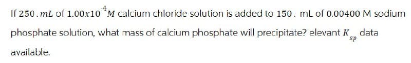 If 250. mL of 1.00x10 *M calcium chloride solution is added to 150. mL of 0.00400 M sodium
phosphate solution, what mass of calcium phosphate will precipitate? elevant K data
available.
sp