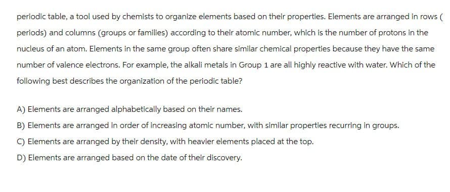 periodic table, a tool used by chemists to organize elements based on their properties. Elements are arranged in rows (
periods) and columns (groups or families) according to their atomic number, which is the number of protons in the
nucleus of an atom. Elements in the same group often share similar chemical properties because they have the same
number of valence electrons. For example, the alkali metals in Group 1 are all highly reactive with water. Which of the
following best describes the organization of the periodic table?
A) Elements are arranged alphabetically based on their names.
B) Elements are arranged in order of increasing atomic number, with similar properties recurring in groups.
C) Elements are arranged by their density, with heavier elements placed at the top.
D) Elements are arranged based on the date of their discovery.