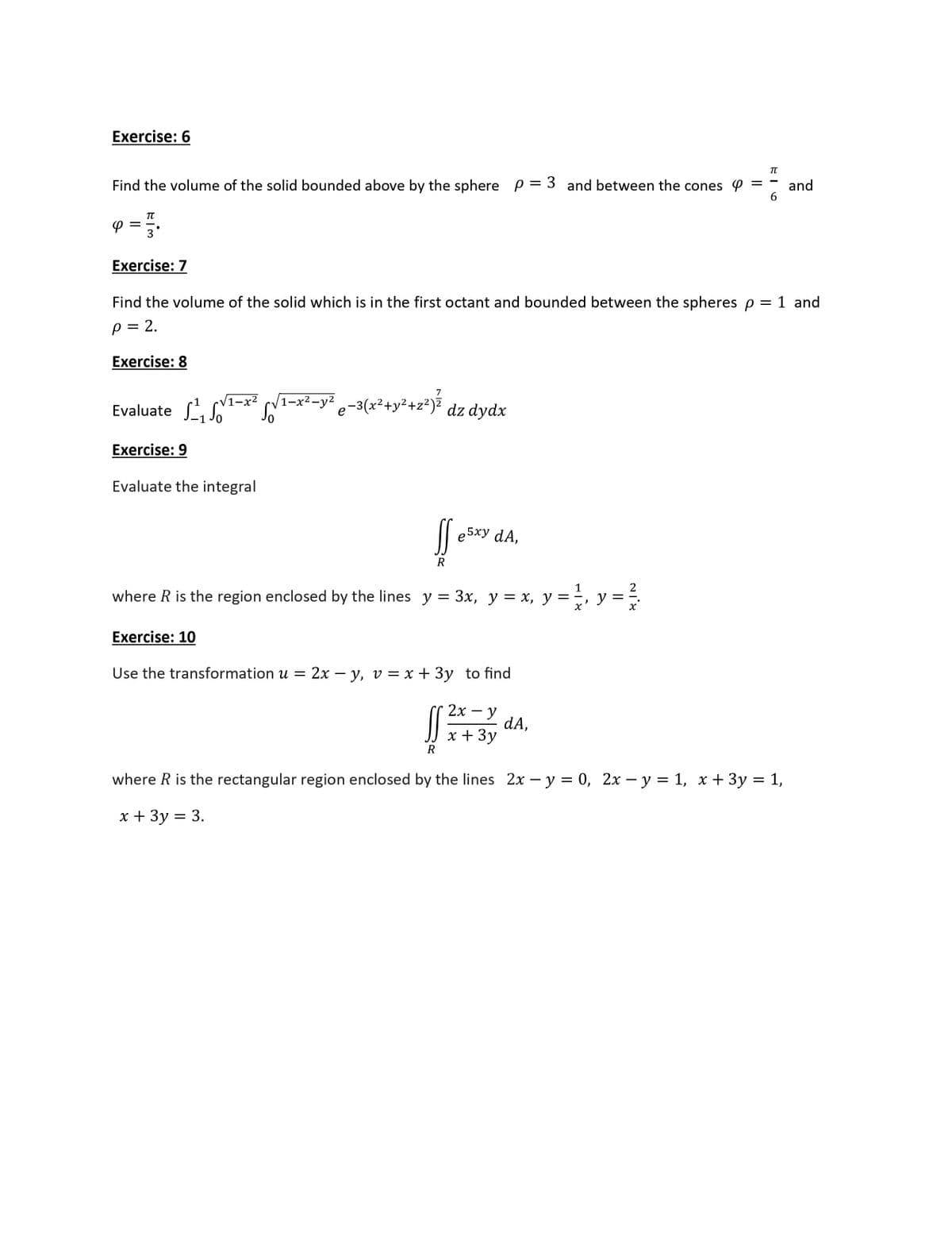 Exercise: 6
TT
Find the volume of the solid bounded above by the sphere p = 3 and between the cones P =
and
6
Exercise: 7
Find the volume of the solid which is in the first octant and bounded between the spheres p = 1 and
p = 2.
Exercise: 8
V1-x²
Evaluate So
(1=x²-y² -3(x²+y²+z*)? dz dydx
/1-х2-у2
Exercise: 9
Evaluate the integral
Il e5xy dA,
R
2
where R is the region enclosed by the lines y = 3x, y = x, y =, y =
Exercise: 10
Use the transformation u = 2x – y, v = x + 3y to find
2х — у
dA,
JJ x + 3y
R
where R is the rectangular region enclosed by the lines 2x – y = 0, 2x – y = 1, x + 3y = 1,
х+ 3у 3 3.
