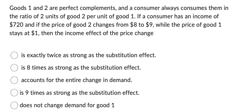 Goods 1 and 2 are perfect complements, and a consumer always consumes them in
the ratio of 2 units of good 2 per unit of good 1. If a consumer has an income of
$720 and if the price of good 2 changes from $8 to $9, while the price of good 1
stays at $1, then the income effect of the price change
is exactly twice as strong as the substitution effect.
is 8 times as strong as the substitution effect.
accounts for the entire change in demand.
is 9 times as strong as the substitution effect.
does not change demand for good 1