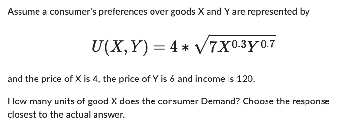 Assume a consumer's preferences over goods X and Y are represented by
U(X, Y) = 4 * √√√7X0.30.7
and the price of X is 4, the price of Y is 6 and income is 120.
How many units of good X does the consumer Demand? Choose the response
closest to the actual answer.