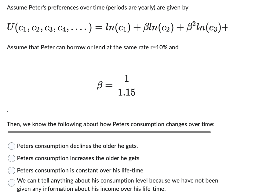 Assume Peter's preferences over time (periods are yearly) are given by
U(C₁, C2, C3, C4, ....) = ln(c₁) + ßln(c₂) + ß²ln(c3)+
Assume that Peter can borrow or lend at the same rate r=10% and
ß=
1
1.15
Then, we know the following about how Peters consumption changes over time:
Peters consumption declines the older he gets.
Peters consumption increases the older he gets
Peters consumption is constant over his life-time
We can't tell anything about his consumption level because we have not been
given any information about his income over his life-time.