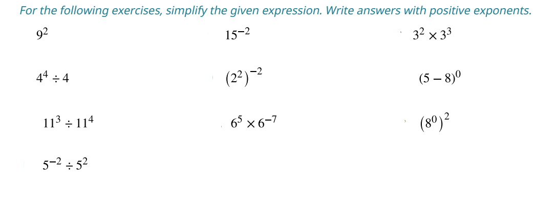 For the following exercises, simplify the given expression. Write answers with positive exponents.
92
15-2
32 x 33
44÷4
11³ 114
÷
5-² ÷ 5²
(2²)-²
65 × 6-7
(5-8)⁰
(80) ²