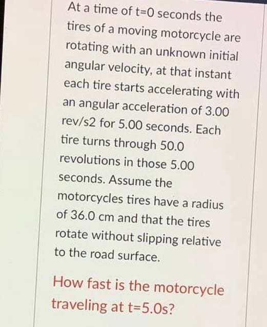 At a time of 13D0 seconds the
tires of a moving motorcycle are
rotating with an unknown initial
angular velocity, at that instant
each tire starts accelerating with
an angular acceleration of 3.00
rev/s2 for 5.00 seconds. Each
tire turns through 50.0
revolutions in those 5.00
seconds. Assume the
motorcycles tires have a radius
of 36.0 cm and that the tires
rotate without slipping relative
to the road surface.
How fast is the motorcycle
traveling at t=5.0s?
