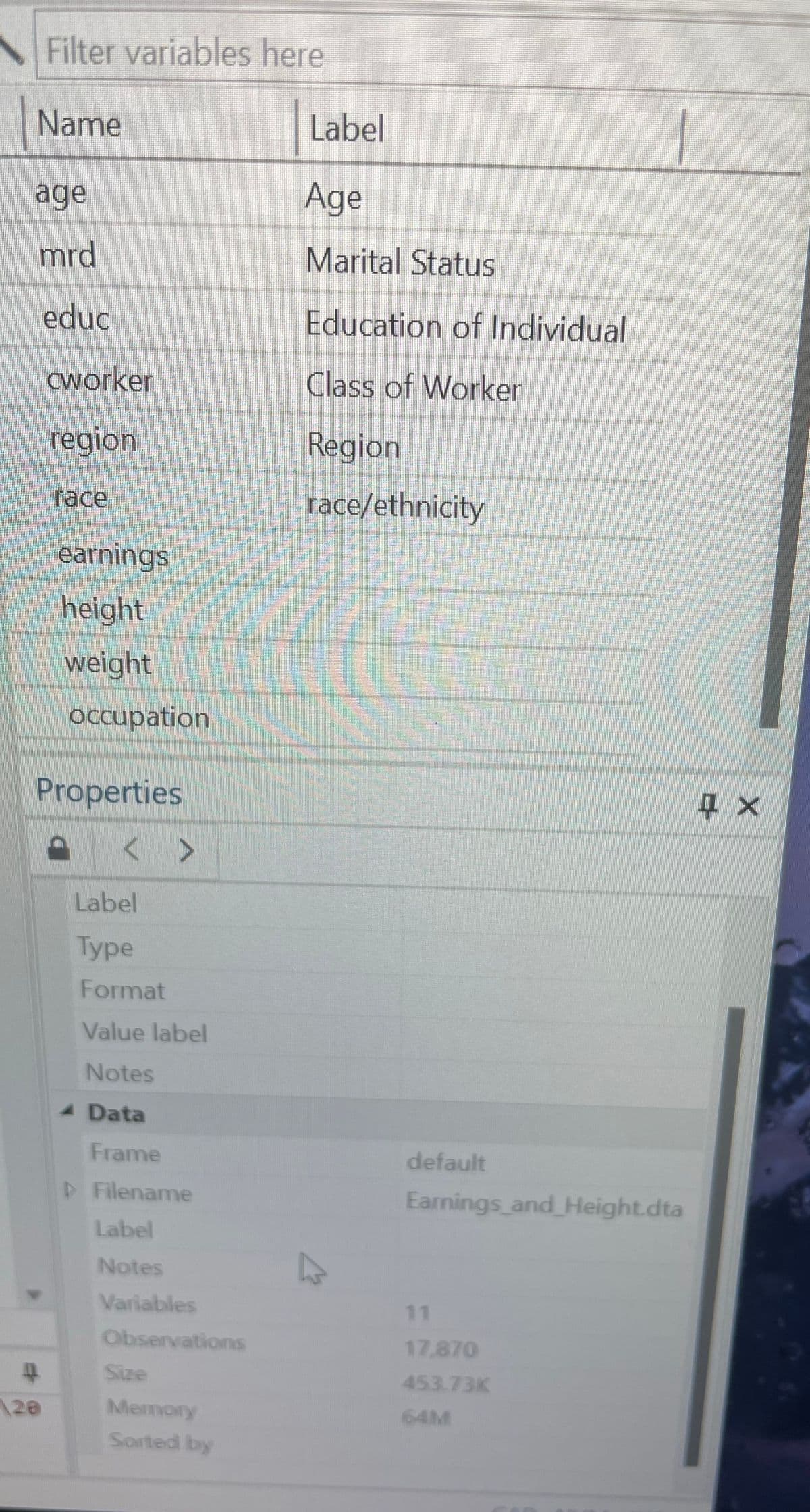 Filter variables here
Name
Label
age
Age
mrd
educ
Marital Status
Education of Individual
cworker
Class of Worker
region
Region
race
race/ethnicity
earnings
height
weight
Occupation
Properties
< >
Label
Type
Format
Value label
Notes
X
Data
Frame
▷ Filename
default
Earnings and Height.dta
Label
Notes
Variables
Observations
Size
120
Memory
Sorted by
11
17.870
453.73K
64M