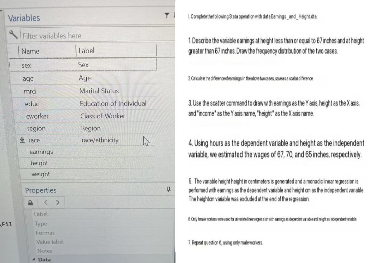 Variables
Fil
Filter variables here
Name
Label
sex
Sex
age
Age
mrd
Marital Status
educ
Education of Individual
cworker
Class of Worker
region
Region
race
race/ethnicity
earnings
height
weight
1. Complete the following Stata operation with data Earnings_and_Height.dta:
1. Describe the variable earnings at height less than or equal to 67 inches and at height
greater than 67 inches. Draw the frequency distribution of the two cases.
2. Calculate the difference of earnings in the above two cases, save as a scalar difference.
3. Use the scatter command to draw with earnings as the Y axis, height as the X axis,
and "income" as the Y axis name, "height" as the X axis name.
4. Using hours as the dependent variable and height as the independent
variable, we estimated the wages of 67, 70, and 65 inches, respectively.
Properties
< >
Label
Type
Format
Value label
Notes
Data
E
5. The variable height height in centimeters is generated and a monadic linear regression is
performed with earnings as the dependent variable and height cm as the independent variable.
The heightcm variable was excluded at the end of the regression.
6. Only female workers were used for univariate linear regression with earnings as dependent variable and height as independent variable.
7. Repeat question 6, using only male workers.