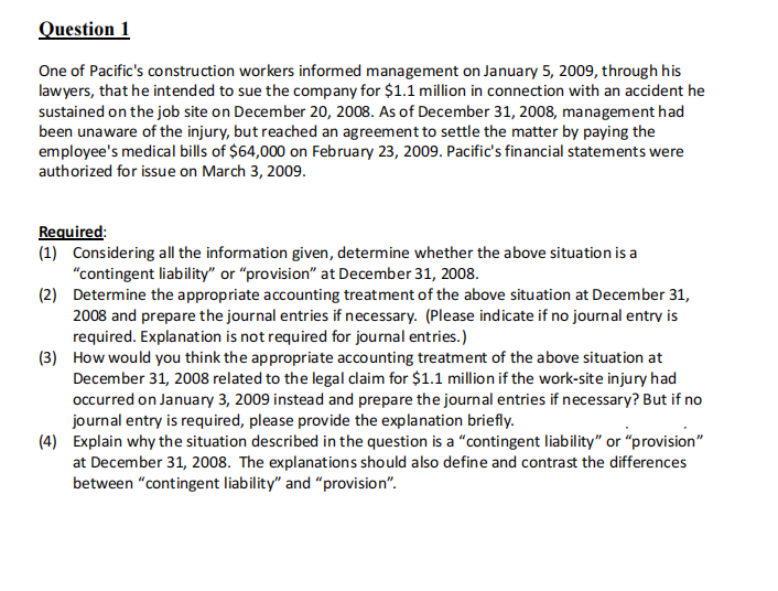 Question 1
One of Pacific's construction workers informed management on January 5, 2009, through his
lawyers, that he intended to sue the company for $1.1 million in connection with an accident he
sustained on the job site on December 20, 2008. As of December 31, 2008, management had
been unaware of the injury, but reached an agreement to settle the matter by paying the
employee's medical bills of $64,000 on February 23, 2009. Pacific's financial statements were
authorized for issue on March 3, 2009.
Required:
(1) Considering all the information given, determine whether the above situation is a
"contingent liability" or "provision" at December 31, 2008.
(2) Determine the appropriate accounting treatment of the above situation at December 31,
2008 and prepare the journal entries if necessary. (Please indicate if no journal entry is
required. Explanation is not required for journal entries.)
(3) How would you think the appropriate accounting treatment of the above situation at
December 31, 2008 related to the legal claim for $1.1 million if the work-site injury had
occurred on January 3, 2009 instead and prepare the journal entries if necessary? But if no
journal entry is required, please provide the explanation briefly.
(4) Explain why the situation described in the question is a "contingent liability" or "provision"
at December 31, 2008. The explanations should also define and contrast the differences
between "contingent liability" and "provision".