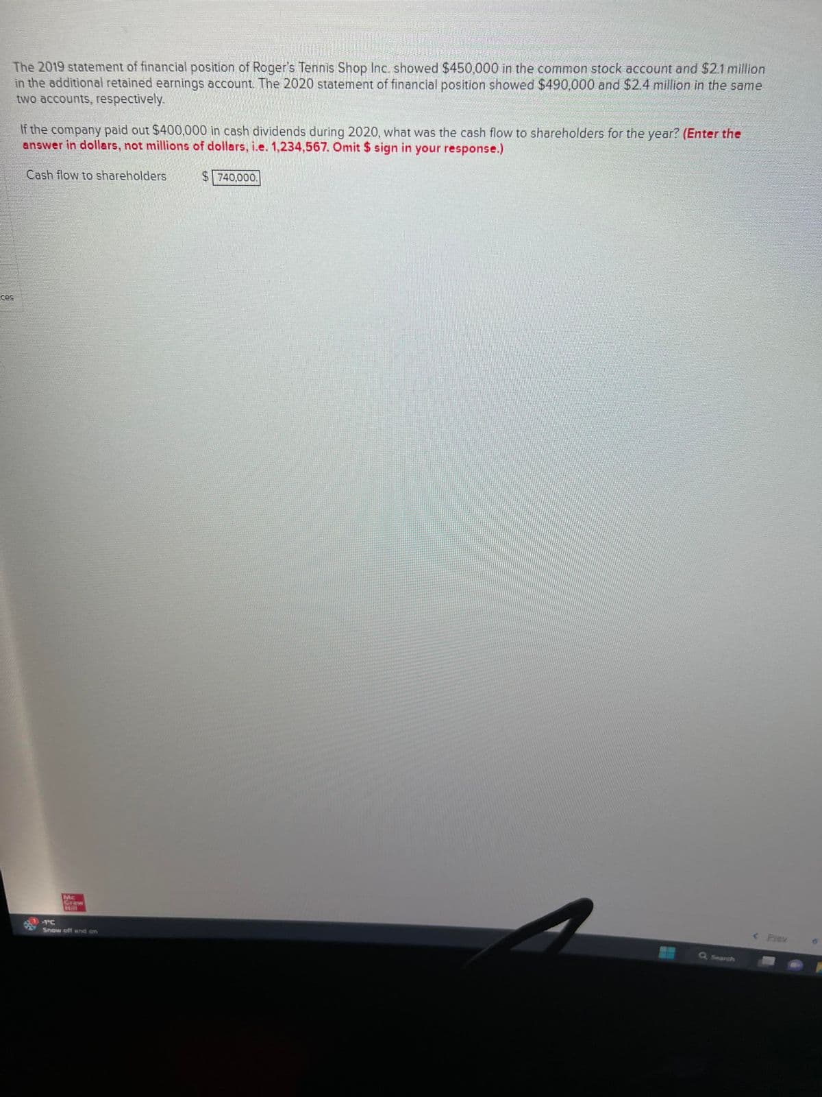 The 2019 statement of financial position of Roger's Tennis Shop Inc. showed $450,000 in the common stock account and $2.1 million
in the additional retained earnings account. The 2020 statement of financial position showed $490,000 and $2.4 million in the same
two accounts, respectively.
If the company paid out $400,000 in cash dividends during 2020, what was the cash flow to shareholders for the year? (Enter the
answer in dollars, not millions of dollars, i.e. 1,234,567. Omit $ sign in your response.)
Cash flow to shareholders
Mc
-TC
Snow off and on
$740,000.