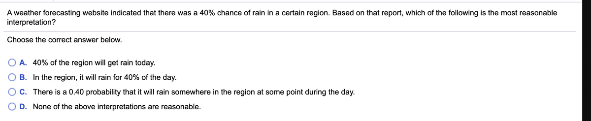 A weather forecasting website indicated that there was a 40% chance of rain in a certain region. Based on that report, which of the following is the most reasonable
interpretation?
Choose the correct answer below.
A. 40% of the region will get rain today.
B. In the region, it will rain for 40% of the day.
C. There is a 0.40 probability that it will rain somewhere in the region at some point during the day.
D. None of the above interpretations are reasonable.
