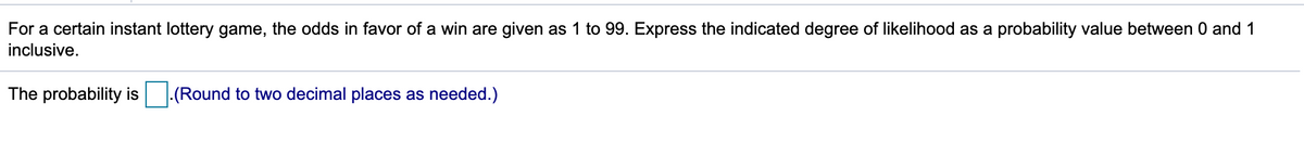 For a certain instant lottery game, the odds in favor of a win are given as 1 to 99. Express the indicated degree of likelihood as a probability value between 0 and 1
inclusive.
The probability is
-(Round to two decimal places as needed.)
