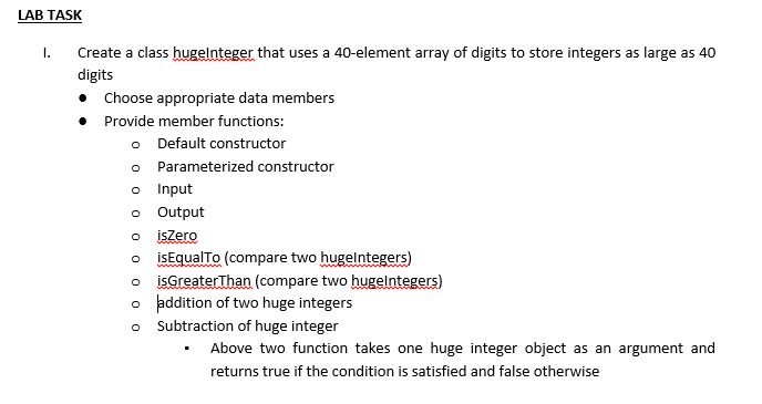 LAB TASK
I.
Create a class hugelnteger that uses a 40-element array of digits to store integers as large as 40
digits
Choose appropriate data members
• Provide member functions:
o Default constructor
o
Parameterized constructor
Input
Output
isZero
isEqualTo (compare two hugelntegers)
isGreater Than (compare two hugelntegers)
o addition of two huge integers
O
Subtraction of huge integer
Above two function takes one huge integer object as an argument and
returns true if the condition is satisfied and false otherwise
0