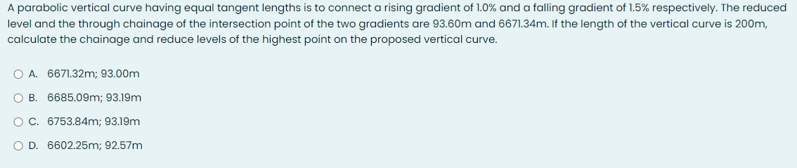 A parabolic vertical curve having equal tangent lengths is to connect a rising gradient of 1.0% and a falling gradient of 1.5% respectively. The reduced
level and the through chainage of the intersection point of the two gradients are 93.60m and 6671.34m. If the length of the vertical curve is 200m,
calculate the chainage and reduce levels of the highest point on the proposed vertical curve.
O A. 6671.32m; 93.00m
O B. 6685.09m; 93.19m
O C. 6753.84m; 93.19m
O D. 6602.25m; 92.57m