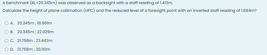 A benchmark (RL=20.345m) was observed as a backsight with a staff reading of 1.413m.
Calculate the height of plane collimation (HPC) and the reduced level of a foresight point with an inverted staff reading of 1.684m?
O A. 20.345m; 18.661m
O B. 20.345m; 22.029m
O C. 21.758m; 23.442m
D. 21.758m; 20.110m