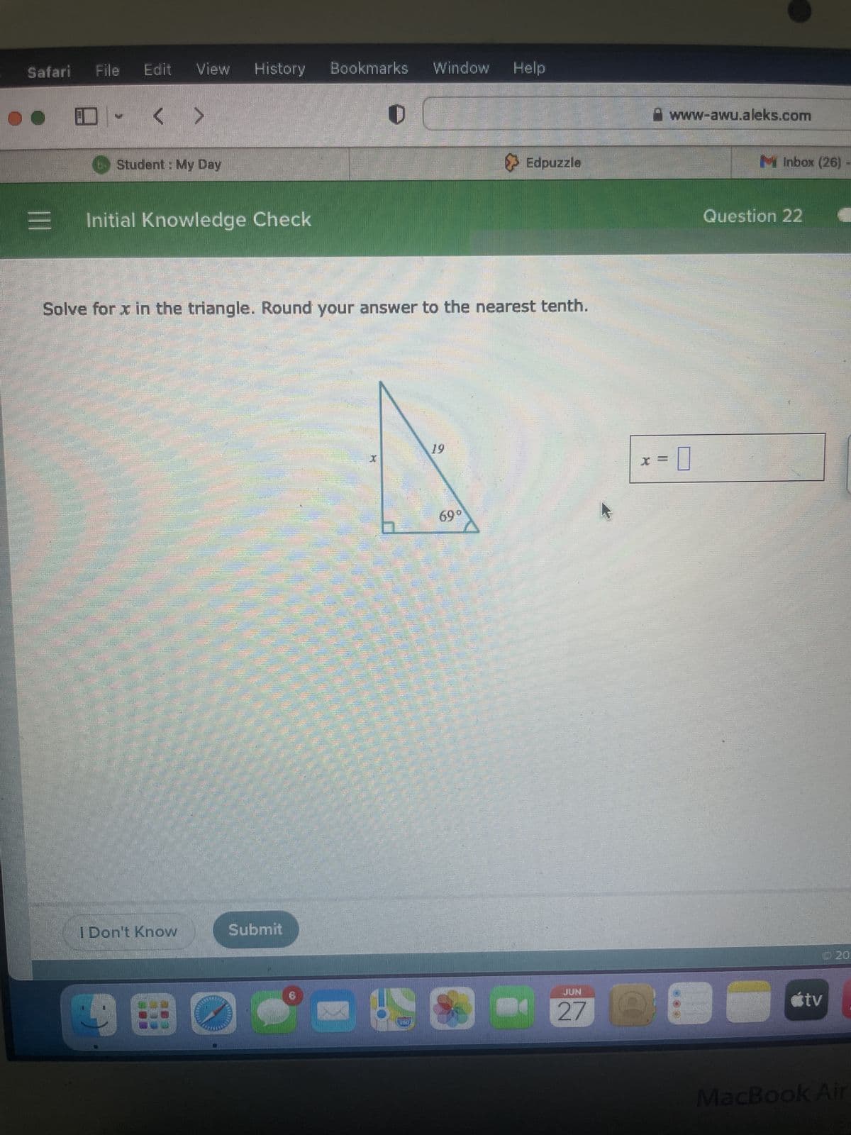 Safari
●●
|||
Se
A
PARED FO
S
File
Solve for x in the triangle. Round your answer to the nearest tenth.
Damen
mapen
Initial Knowledge Check
SUHO
Ampang
me
A
HEM
Edit View History
Student: My Day
Pradinister
<>
FIRECO
I Don't Know
38
Bookmarks Window Help
Submit
.
19
> Edpuzzle
69⁰
27
II
www-awu.aleks.com
Inbox (26) -
Question 22
26 C
útv
MacBook Air