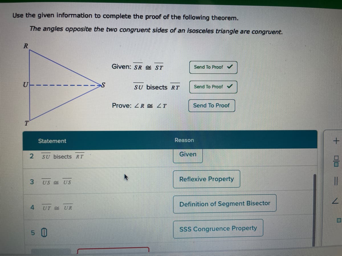 Use the given information to complete the proof of the following theorem.
The angles opposite the two congruent sides of an isosceles triangle are congruent.
R
U
T
2
3
Statement
SU bisects RT
US US
4 UT UR
5 0
Given: SR ST
SU bisects RT
Prove: LR LT
Send To Proof ✓
Reason
Send To Proof
Send To Proof
Given
Reflexive Property
Definition of Segment Bisector
SSS Congruence Property
+
DO
||
IN