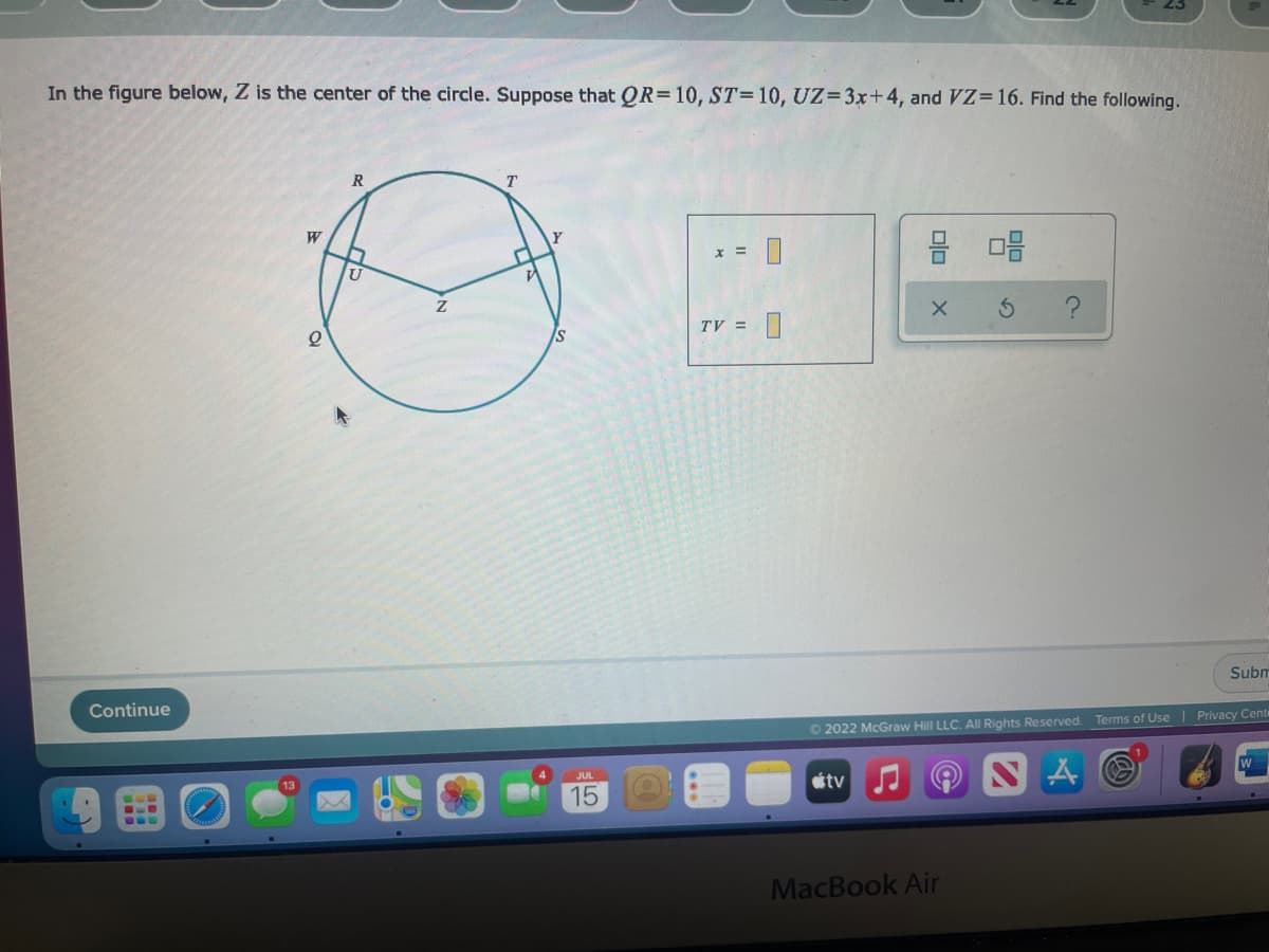 In the figure below, Z is the center of the circle. Suppose that QR=10, ST=10, UZ=3x+4, and VZ=16. Find the following.
Continue
But
W
2
R
U
T
S
15
x =
TV =
U
0
8 08
tv
X S
Ⓒ2022 McGraw Hill LLC. All Rights Reserved. Terms of Use | Privacy Cente
Subm
MacBook Air