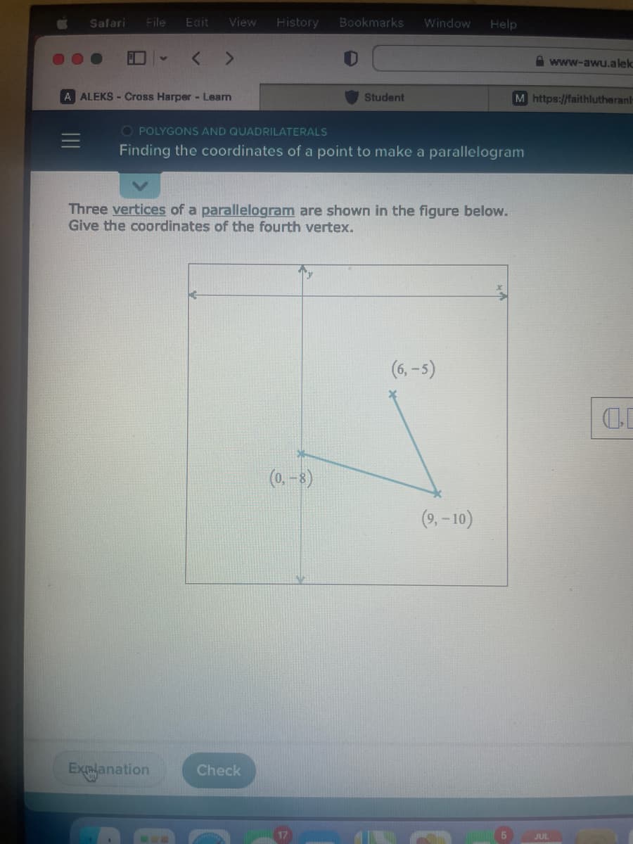 Safari File Edit View
< >
A ALEKS-Cross Harper - Learn
Explanation
History
Check
Bookmarks
Student
(0, -8)
Window
OPOLYGONS AND QUADRILATERALS
Finding the coordinates of a point to make a parallelogram
Three vertices of a parallelogram are shown in the figure below.
Give the coordinates of the fourth vertex.
Help
(6,-5)
(9,-10)
M https://faithlutheranl
www-awu.alek
JUL
00