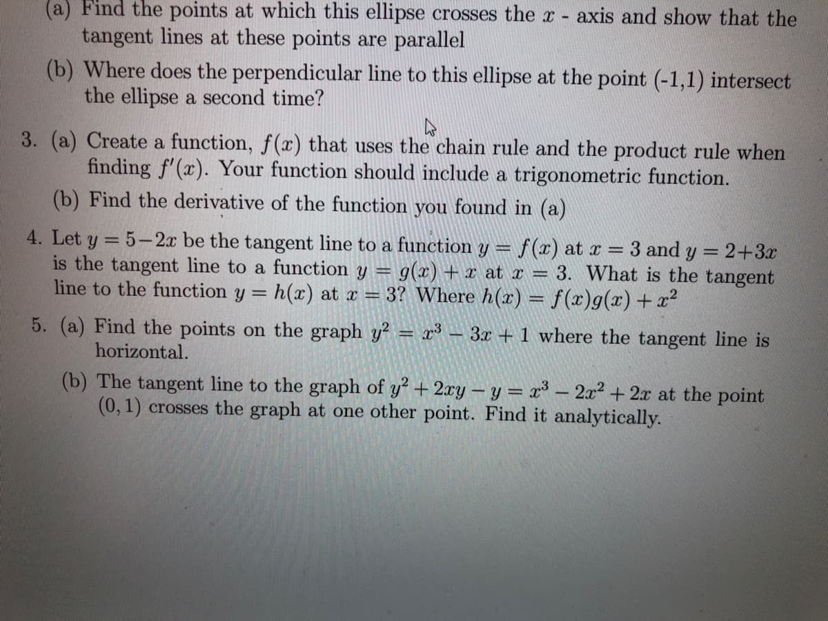 (a) Find the points at which this ellipse crosses the x - axis and show that the
tangent lines at these points are parallel
(b) Where does the perpendicular line to this ellipse at the point (-1,1) intersect
the ellipse a second time?
3. (a) Create a function, f(x) that uses the chain rule and the product rule when
finding f'(x). Your function should include a trigonometric function.
(b) Find the derivative of the function you found in (a)
4. Let y = 5- 2x be the tangent line to a function y =
is the tangent line to a function y = g(x) + x at x = 3. What is the tangent
line to the function y = h(x) at x = 3? Where h(x) = f(x)g(x)+ x²
f(x) at x = 3 and y = 2+3
%3D
5. (a) Find the points on the graph y? = x - 3x +1 where the tangent line is
horizontal.
(b) The tangent line to the graph of y + 2xy – y = x³ – 2x² + 2x at the point
(0,1) crosses the graph at one other point. Find it analytically.
