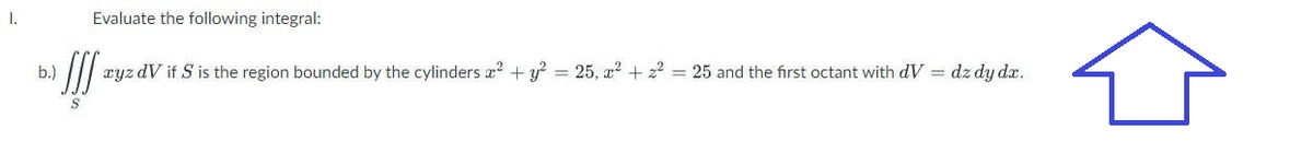 1.
Evaluate the following integral:
b.)
III xyz dv if S is the region bounded by the cylinders x² + y² = 25, 2² + z² = 25 and the first octant with dV = dz dy dx.
S