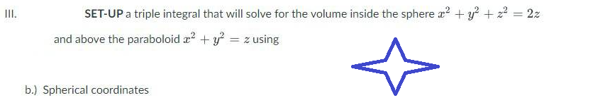 III.
SET-UP a triple integral that will solve for the volume inside the sphere x² + y² + z² = 2z
and above the paraboloid x² + y² = z using
b.) Spherical coordinates