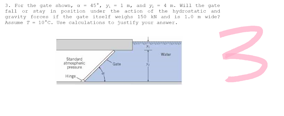 3. For the gate shown, α = 45°, Y₁ = 1 m, and y₂ = 4 m. Will the gate
fall or stay in position under the action of the hydrostatic and
gravity forces if the gate itself weighs 150 kN and is 1.0 m wide?
Assume T = 10°C. Use calculations to justify your answer.
Water
Standard
atmospheric
pressure
Gate
Hinge.
3