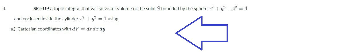 II.
SET-UP a triple integral that will solve for volume of the solid S bounded by the sphere x² + y² + z² = 4
and enclosed inside the cylinder x² + y²
= 1 using
a.) Cartesian coordinates with dV = dz dx dy