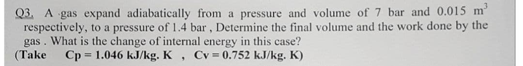 Q3. A gas expand adiabatically from a pressure and volume of 7 bar and 0.015 m
respectively, to a pressure of 1.4 bar, Determine the final volume and the work done by the
What is the change of internal energy in this case?
Cp 1.046 kJ/kg. K
gas .
(Take
Cv = 0.752 kJ/kg. K)
