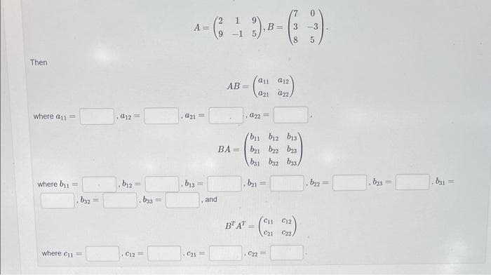 Then
where a11=
where bu
by2 =
where Cu =
a12===
b12
||
b33==
. C12 =
0
2 1
--( 4 )--( )
A =
B= 3 -3
5
,921=
b13
11
C₂1=
and
AB=
a11 a12
(an an)
,a22=
b1 b12 b13)
BA= b₂b22 23
b31 b32 b33/
b₂=
BT AT=
C11 C12
C21 C22.
C22=
b₂2
=
,bys=
,b31=