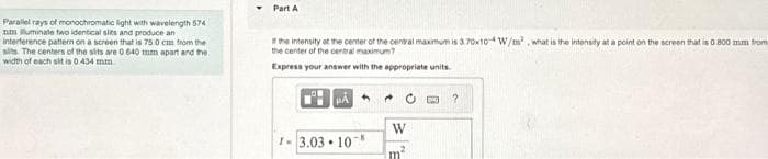 Parallel rays of monochromatic light with wavelength 574
nm illuminate two identical sies and produce an
interference pattern on a screen that is 75 0 cm from the
sits. The centers of the sits are 0 640 mm apart and the
width of each sit is 0 434 mm
Part A
the intensity at the center of the central maximum is 3.70x10W/m², what is the intensity at a point on the screen that is 0.800 mm from
the center of the central maximum?
Express your answer with the appropriate units.
HA
1-3.03.10
W
m²