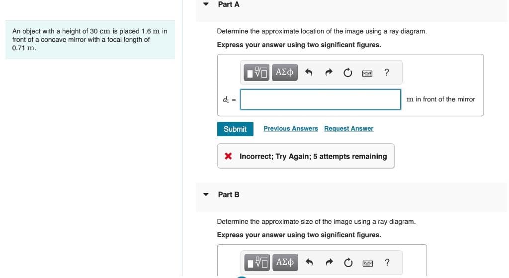 An object with a height of 30 cm is placed 1.6 m in
front of a concave mirror with a focal length of
0.71 m.
▼
▼
Part A
Determine the approximate location of the image using a ray diagram.
Express your answer using two significant figures.
—| ΑΣΦ
di =
Submit
Previous Answers Request Answer
Part B
?
X Incorrect; Try Again; 5 attempts remaining
m in front of the mirror
Determine the approximate size of the image using a ray diagram.
Express your answer using two significant figures.
IVE ΑΣΦ
?