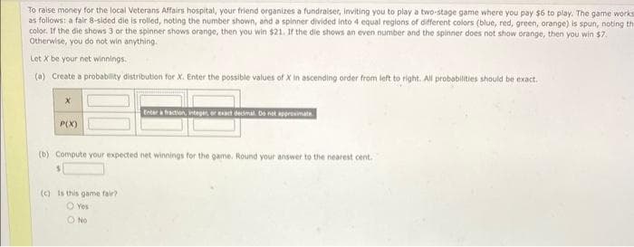 To raise money for the local Veterans Affairs hospital, your friend organizes a fundraiser, inviting you to play a two-stage game where you pay $6 to play. The game works
as follows: a fair 8-sided die is rolled, noting the number shown, and a spinner divided into 4 equal regions of different colors (blue, red, green, orange) is spun, noting th
color. If the die shows 3 or the spinner shows orange, then you win $21. If the die shows an even number and the spinner does not show orange, then you win $7.
Otherwise, you do not win anything.
Let X be your net winnings.
(a) Create a probability distribution for X. Enter the possible values of X in ascending order from left to right. All probabilities should be exact.
P(X)
Enter a fraction, integer, or exact decimal. Do not approximate
(b) Compute your expected net winnings for the game. Round your answer to the nearest cent.
(c) Is this game fair?
O Yes
O No