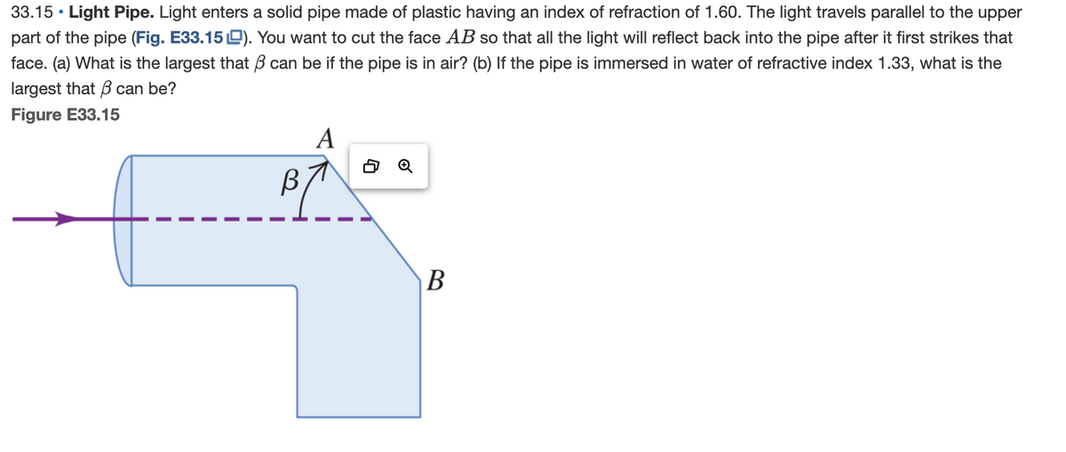 33.15 Light Pipe. Light enters a solid pipe made of plastic having an index of refraction of 1.60. The light travels parallel to the upper
part of the pipe (Fig. E33.15). You want to cut the face AB so that all the light will reflect back into the pipe after it first strikes that
face. (a) What is the largest that can be if the pipe is in air? (b) If the pipe is immersed in water of refractive index 1.33, what is the
largest that can be?
Figure E33.15
B
A
B