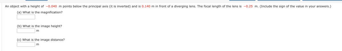 An object with a height of -0.040 m points below the principal axis (it is inverted) and is 0.140 m in front of a diverging lens. The focal length of the lens is -0.25 m. (Include the sign of the value in your answers.)
(a) What is the magnification?
(b) What is the image height?
m
(c) What is the image distance?
m