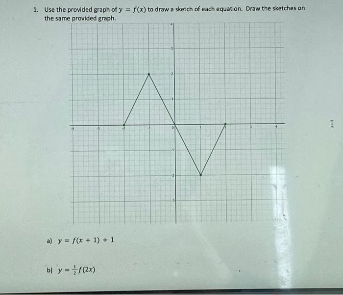 1. Use the provided graph of y = f(x) to draw a sketch of each equation. Draw the sketches on
the same provided graph.
4
a) y = f(x + 1) + 1
b) y = f(2x)
0
I