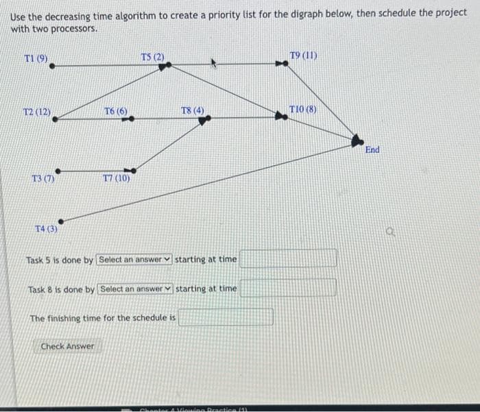 Use the decreasing time algorithm to create a priority list for the digraph below, then schedule the project
with two processors.
TI (9)
T2 (12)
T3 (7)
T4 (3)
T6 (6)
T7 (10)
TS (2)
Check Answer
Task 5 is done by Select an answer starting at time
T8 (4)
Task 8 is done by Select an answer starting at time
The finishing time for the schedule is
Chants A Viewing Practice (2)
T9 (11)
TIO (8)
End