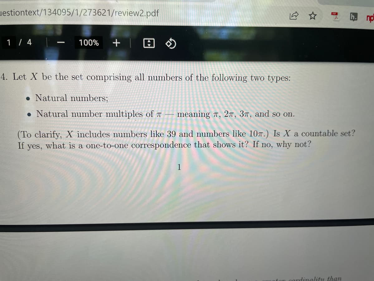 uestiontext/134095/1/273621/review2.pdf
du y
1 / 4
+| 日の
100%
4. Let X be the set comprising all numbers of the following two types:
• Natural numbers;
• Natural number multiples of
meaning 7, 2T, 3™, and so on.
(To clarify, X includes numbers like 39 and numbers like 107.) Is X a countable set?
If
what is a one-to-one correspondence that shows it? If no, why not?
yes,
1
dinalitu than
