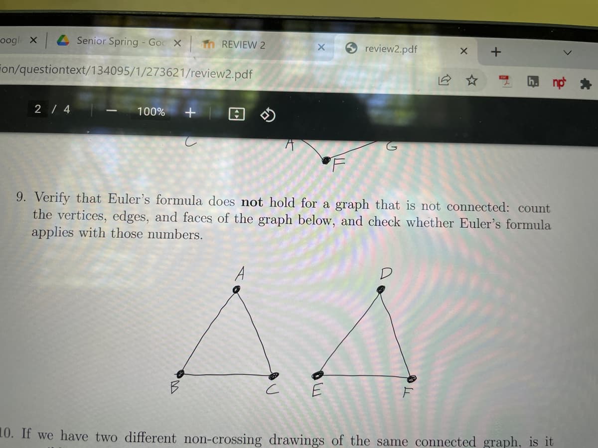 oogle x
4 Senior Spring - Goc X
Th REVIEW 2
review2.pdf
ion/questiontext/134095/1/273621/review2.pdf
2 / 4
100%
9. Verify that Euler's formula does not hold for a graph that is not connected: count
the vertices, edges, and faces of the graph below, and check whether Euler's formula
applies with those numbers.
A
10. If we have two different non-crossing drawings of the same connected graph, is it
+
