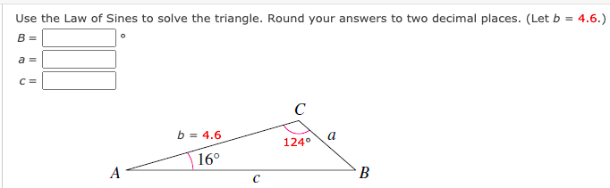 Use the Law of Sines to solve the triangle. Round your answers to two decimal places. (Let b = 4.6.)
B =
a =
C =
C
b = 4.6
a
124°
16°
A
В
