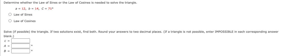 Determine whether the Law of Sines or the Law of Cosines is needed to solve the triangle.
a = 12, b = 14, C = 71°
O Law of Sines
O Law of Cosines
Solve (if possible) the triangle. If two solutions exist, find both. Round your answers to two decimal places. (If a triangle is not possible, enter IMPOSSIBLE in each corresponding answer
blank.)
A =
B =
