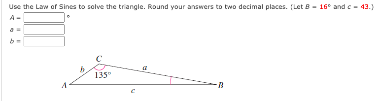 Use the Law of Sines to solve the triangle. Round your answers to two decimal places. (Let B = 16° and c = 43.)
A =
а
C
b
135°
a
A
B
