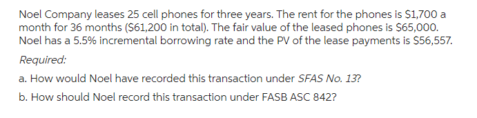 Noel Company leases 25 cell phones for three years. The rent for the phones is $1,700 a
month for 36 months ($61,200 in total). The fair value of the leased phones is $65,000.
Noel has a 5.5% incremental borrowing rate and the PV of the lease payments is $56,557.
Required:
a. How would Noel have recorded this transaction under SFAS No. 13?
b. How should Noel record this transaction under FASB ASC 842?